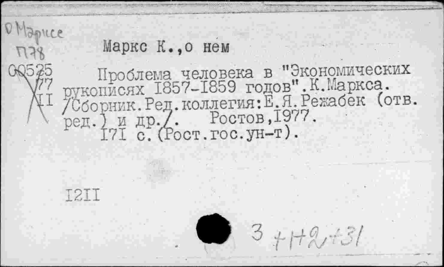 ﻿
Маркс К.,о нем
Проблема человека в ’’Экономических рукописях 1857-1859 годов”.К.Маркса. /Сборник.Ред.коллегия:Е Я Рекабек (отв. ред.) и др./. Ростов,1977.
171 с^ (Рост.гос.ун-т).
12И